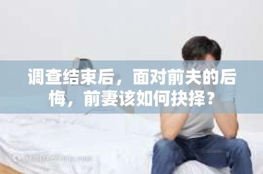调查结束后，面对前夫的后悔，前妻该如何抉择？