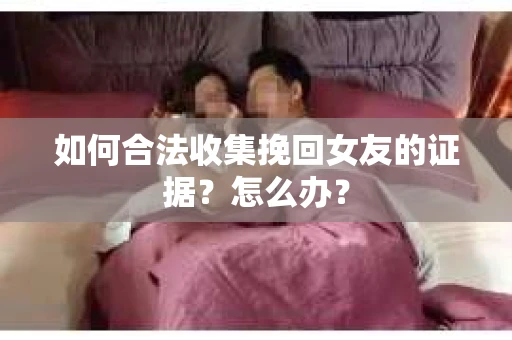 如何合法收集挽回女友的证据？怎么办？