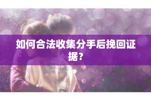 如何合法收集分手后挽回证据？