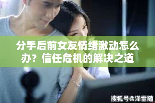 分手后前女友情绪激动怎么办？信任危机的解决之道