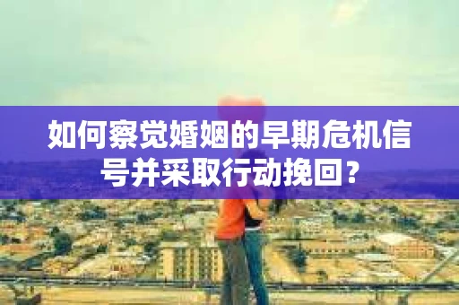 如何察觉婚姻的早期危机信号并采取行动挽回？