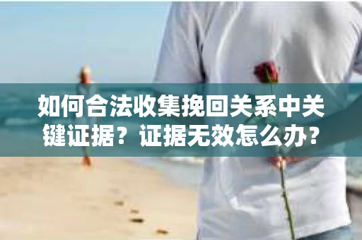 如何合法收集挽回关系中关键证据？证据无效怎么办？