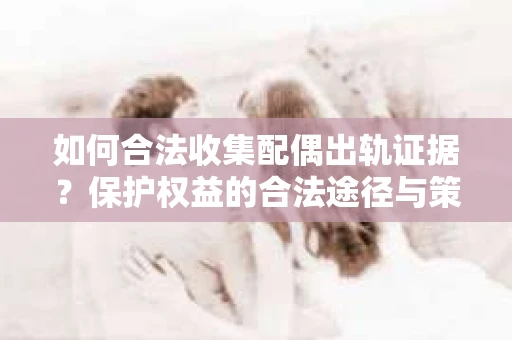 如何合法收集配偶出轨证据?保护权益的合法途径与策略 如何合法收集配偶出轨证据?保护权益的合法途径与策略