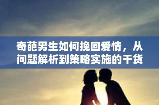 奇葩男生如何挽回爱情，从问题解析到策略实施的干货指南