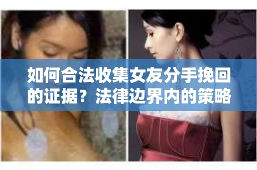 如何合法收集女友分手挽回的证据？法律边界内的策略与技巧
