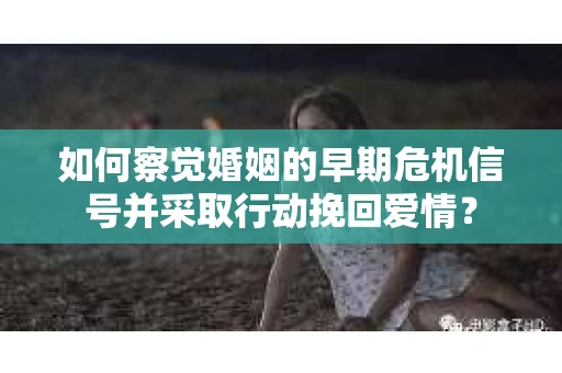 如何察觉婚姻的早期危机信号并采取行动挽回爱情？