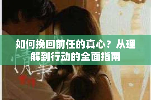 如何挽回前任的真心？从理解到行动的全面指南