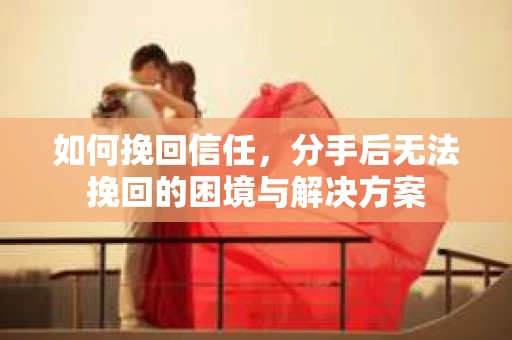 如何挽回信任，分手后无法挽回的困境与解决方案
