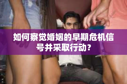 如何察觉婚姻的早期危机信号并采取行动? 如何察觉婚姻的早期危机信号并采取行动?