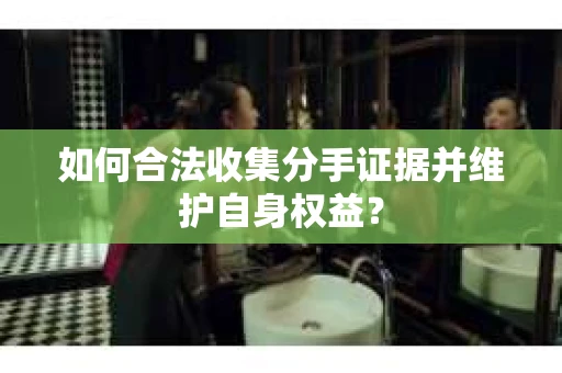 如何合法收集分手证据并维护自身权益？