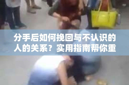 分手后如何挽回与不认识的人的关系?实用指南帮你重拾失去的联结 分手后如何挽回与不认识的人的关系?实用指南帮你重拾失去的联结
