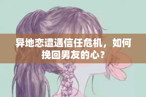 异地恋遭遇信任危机，如何挽回男友的心？