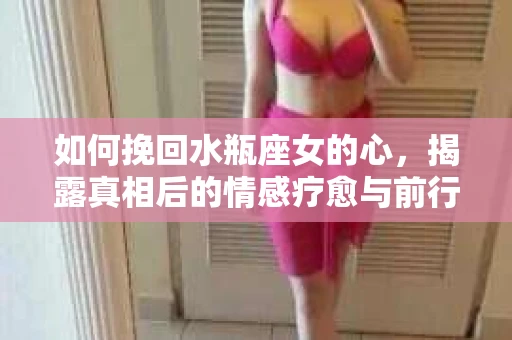 如何挽回水瓶座女的心，揭露真相后的情感疗愈与前行计划