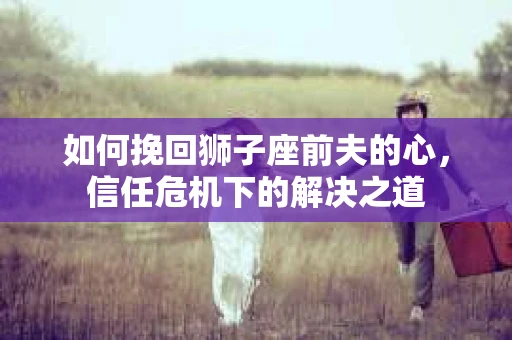 如何挽回狮子座前夫的心，信任危机下的解决之道