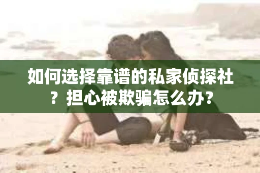 如何选择靠谱的私家侦探社？担心被欺骗怎么办？