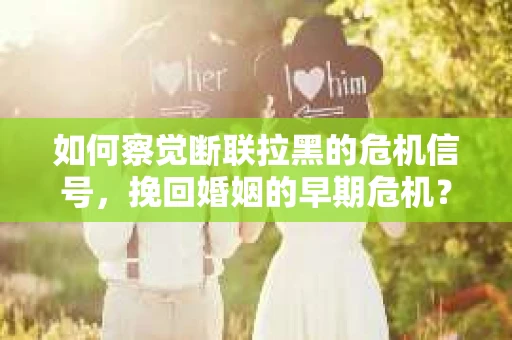 如何察觉断联拉黑的危机信号，挽回婚姻的早期危机？