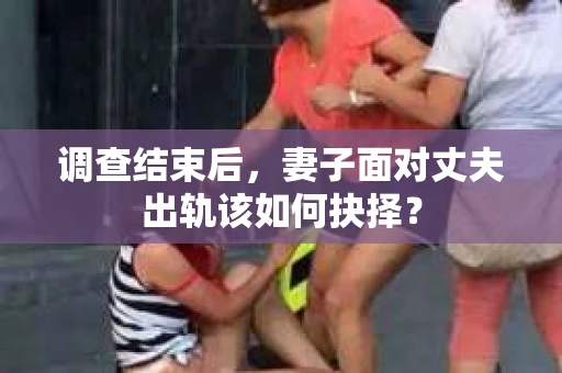 调查结束后，妻子面对丈夫出轨该如何抉择？