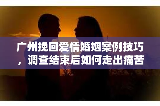 广州挽回爱情婚姻案例技巧，调查结束后如何走出痛苦并做出明智决策？