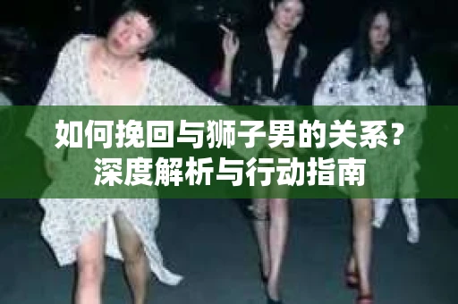 如何挽回与狮子男的关系？深度解析与行动指南