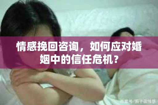 情感挽回咨询，如何应对婚姻中的信任危机？