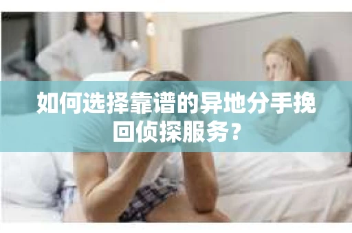 如何选择靠谱的异地分手挽回侦探服务? 如何选择靠谱的异地分手挽回侦探服务?