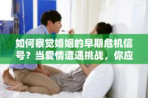 如何察觉婚姻的早期危机信号？当爱情遭遇挑战，你应该怎么办？