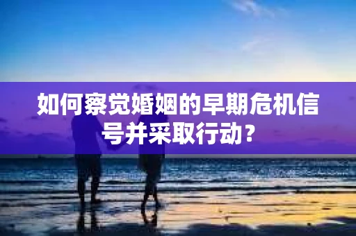 如何察觉婚姻的早期危机信号并采取行动？