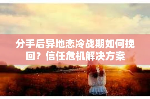 分手后异地恋冷战期如何挽回？信任危机解决方案