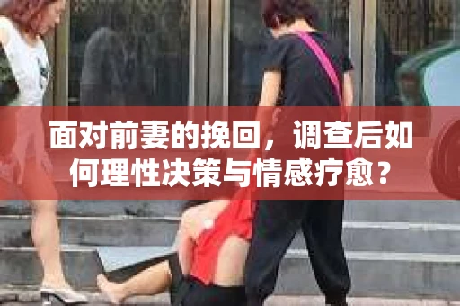 面对前妻的挽回，调查后如何理性决策与情感疗愈？