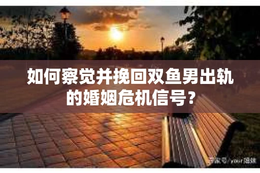 如何察觉并挽回双鱼男出轨的婚姻危机信号？