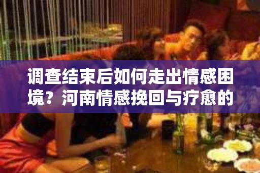 调查结束后如何走出情感困境？河南情感挽回与疗愈的实用方法