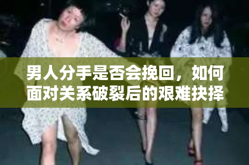 男人分手是否会挽回，如何面对关系破裂后的艰难抉择？