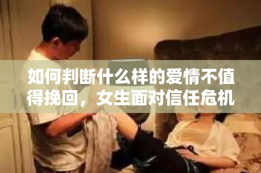如何判断什么样的爱情不值得挽回，女生面对信任危机怎么办？