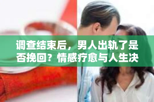 调查结束后，男人出轨了是否挽回？情感疗愈与人生决策的干货指南