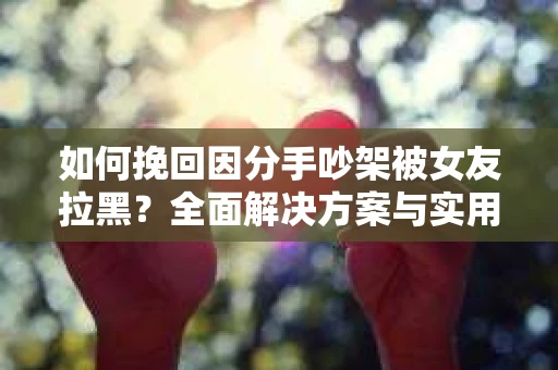如何挽回因分手吵架被女友拉黑？全面解决方案与实用建议