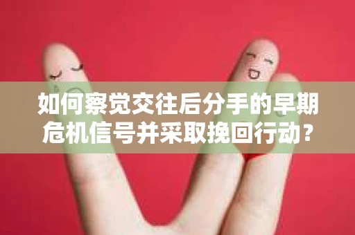 如何察觉交往后分手的早期危机信号并采取挽回行动？