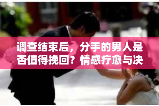 调查结束后，分手的男人是否值得挽回？情感疗愈与决策之路