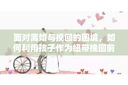 面对离婚与挽回的困境，如何利用孩子作为纽带挽回前夫的技巧？
