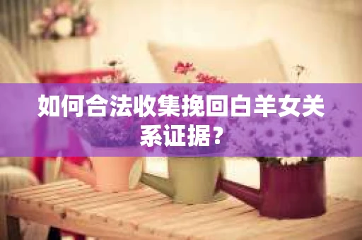如何合法收集挽回白羊女关系证据？