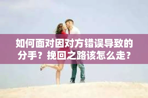 如何面对因对方错误导致的分手？挽回之路该怎么走？