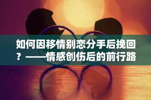 如何因移情别恋分手后挽回？——情感创伤后的前行路线图