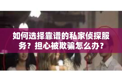 如何选择靠谱的私家侦探服务？担心被欺骗怎么办？