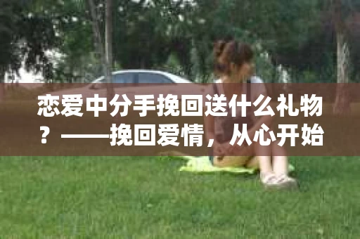 恋爱中分手挽回送什么礼物？——挽回爱情，从心开始