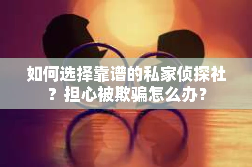 如何选择靠谱的私家侦探社？担心被欺骗怎么办？