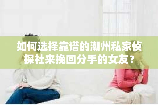 如何选择靠谱的潮州私家侦探社来挽回分手的女友？
