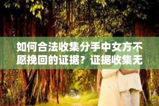 如何合法收集分手中女方不愿挽回的证据？证据收集无效怎么办？