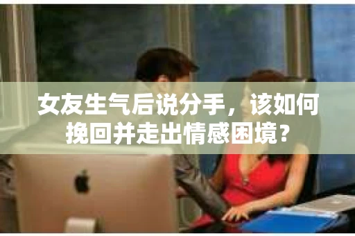 女友生气后说分手，该如何挽回并走出情感困境？