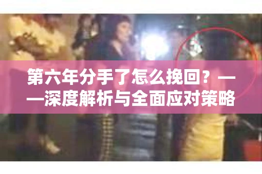 第六年分手了怎么挽回?——深度解析与全面应对策略 第六年分手了怎么挽回?——深度解析与全面应对策略