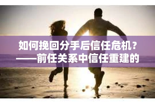 如何挽回分手后信任危机？——前任关系中信任重建的实用指南