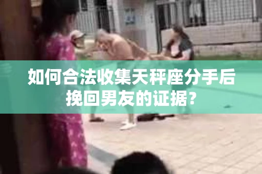 如何合法收集天秤座分手后挽回男友的证据？